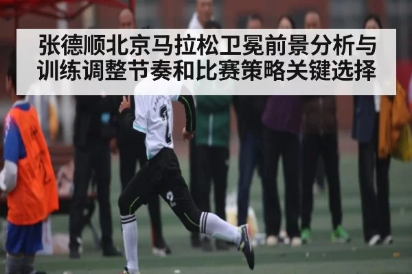 张德顺北京马拉松卫冕前景分析与训练调整节奏和比赛策略关键选择