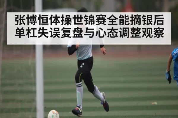 张博恒体操世锦赛全能摘银后单杠失误复盘与心态调整观察